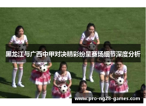 黑龙江与广西中甲对决精彩纷呈赛场细节深度分析