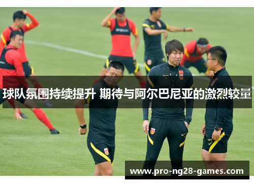 球队氛围持续提升 期待与阿尔巴尼亚的激烈较量