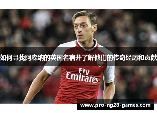 如何寻找阿森纳的英国名宿并了解他们的传奇经历和贡献