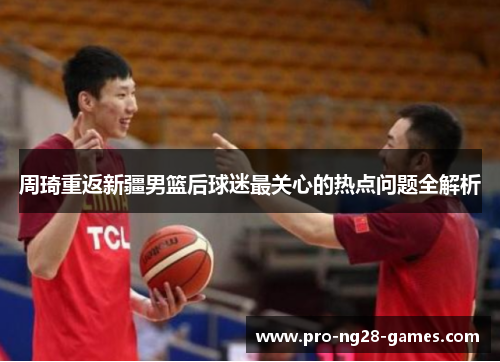 周琦重返新疆男篮后球迷最关心的热点问题全解析