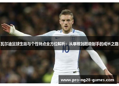 瓦尔迪足球生涯与个性特点全方位解析:从草根到超级射手的成长之路 瓦尔迪足球生涯与个性特点全方位解析:从草根到超级射手的成长之路