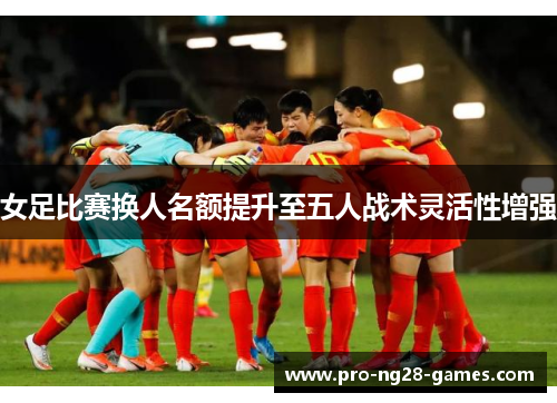 女足比赛换人名额提升至五人战术灵活性增强 女足比赛换人名额提升至五人战术灵活性增强