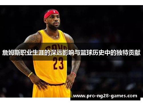 詹姆斯职业生涯的深远影响与篮球历史中的独特贡献 詹姆斯职业生涯的深远影响与篮球历史中的独特贡献