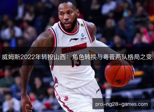 威姆斯2022年转投山西：角色转换与粤晋两队格局之变